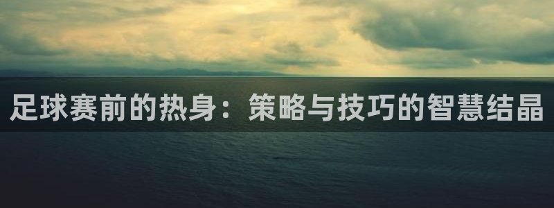 意昂4娱乐平台：足球赛前的热身：策略与技巧的智慧结晶